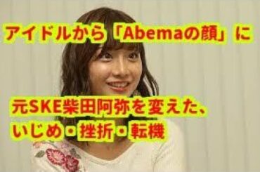 【勝ち組】アイドルから「Abemaの顔」に　元SKE柴田阿弥を変えた、いじめ・挫折・転機