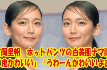 吉岡里帆　ホットパンツの白美肌ナマ脚「鬼かわいい」「うわーんかわいいよお」