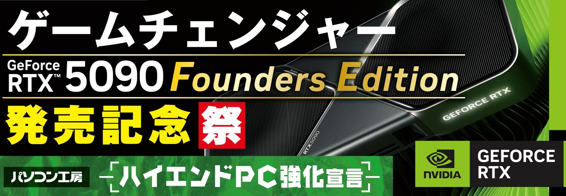 『ハイエンドPC強化宣言！』パソコン工房にて4月28日（火）より「GeForce RTX™ 5090 記念祭」を開催！ NVIDIA® GeForce RTX™ 5090 Founders Editionを搭載した新製品を一斉同時に発売！ さらに当社指定ハイエンドPCのご購入で、最大18,000円分相当の還元など様々なキャンペーンも同時展開します！